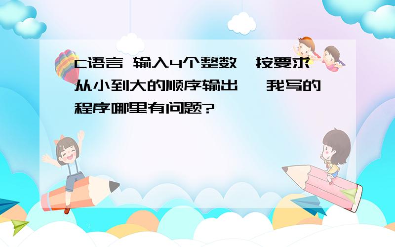 C语言 输入4个整数,按要求从小到大的顺序输出 ,我写的程序哪里有问题?