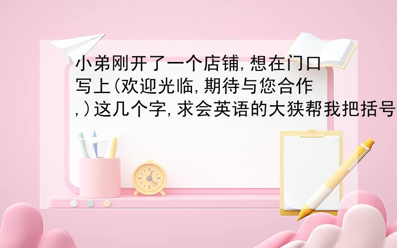 小弟刚开了一个店铺,想在门口写上(欢迎光临,期待与您合作,)这几个字,求会英语的大狭帮我把括号内的