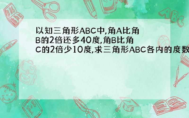 以知三角形ABC中,角A比角B的2倍还多40度,角B比角C的2倍少10度,求三角形ABC各内的度数.