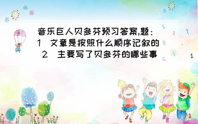 音乐巨人贝多芬预习答案,题：1）文章是按照什么顺序记叙的 2）主要写了贝多芬的哪些事