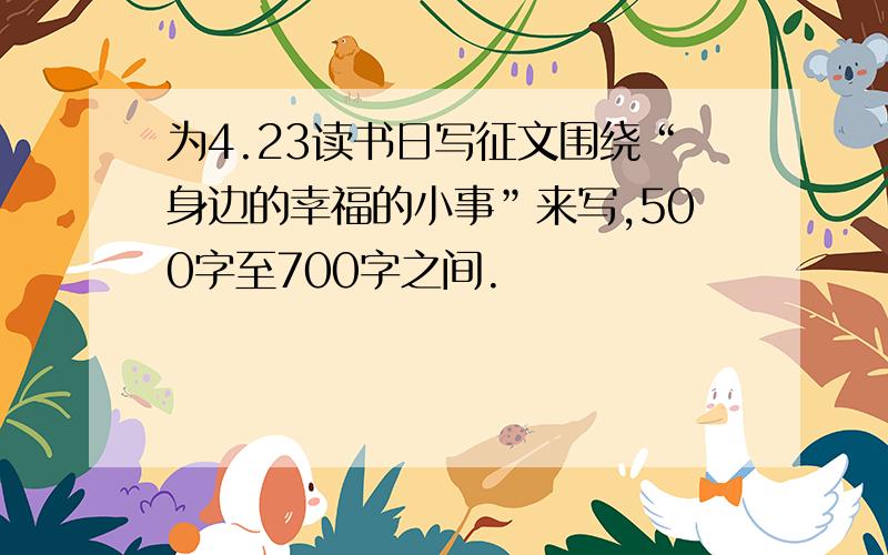 为4.23读书日写征文围绕“身边的幸福的小事”来写,500字至700字之间.