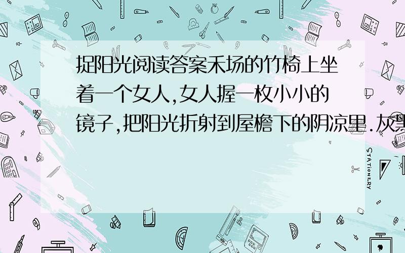 捉阳光阅读答案禾场的竹椅上坐着一个女人,女人握一枚小小的镜子,把阳光折射到屋檐下的阴凉里.灰黑的墙壁上,随即显现出一个光