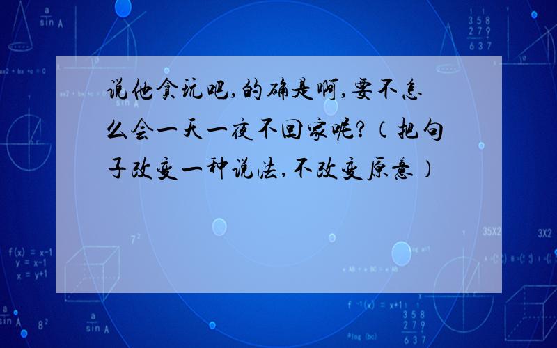 说他贪玩吧,的确是啊,要不怎么会一天一夜不回家呢?（把句子改变一种说法,不改变原意）