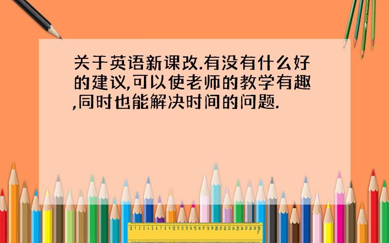 关于英语新课改.有没有什么好的建议,可以使老师的教学有趣,同时也能解决时间的问题.