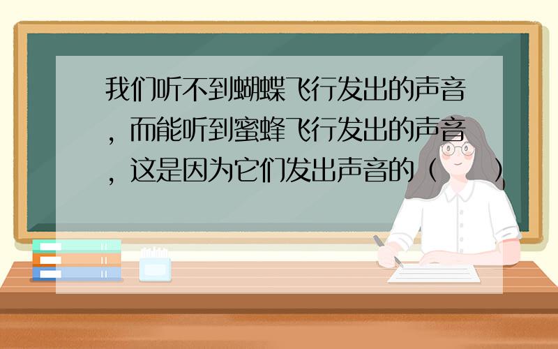 我们听不到蝴蝶飞行发出的声音，而能听到蜜蜂飞行发出的声音，这是因为它们发出声音的（　　）