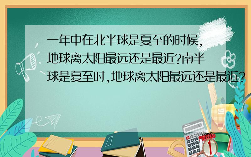 一年中在北半球是夏至的时候,地球离太阳最远还是最近?南半球是夏至时,地球离太阳最远还是最近?