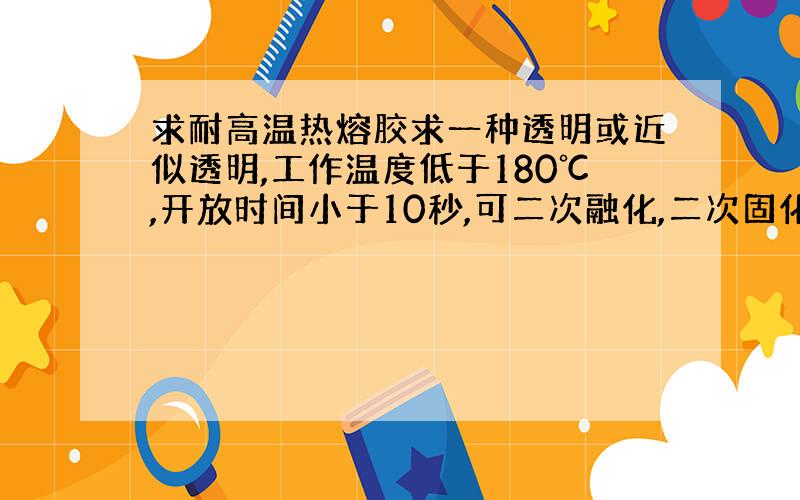 求耐高温热熔胶求一种透明或近似透明,工作温度低于180℃,开放时间小于10秒,可二次融化,二次固化后耐低温-20℃不脆化