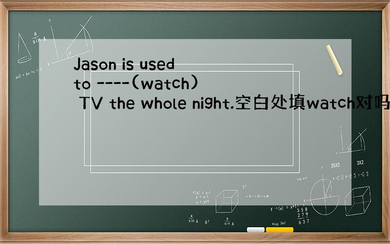 Jason is used to ----(watch) TV the whole night.空白处填watch对吗