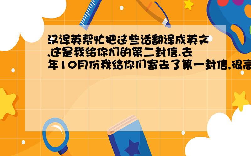 汉译英帮忙把这些话翻译成英文,这是我给你们的第二封信.去年10月份我给你们寄去了第一封信,很高兴在10个月后收到了你们的