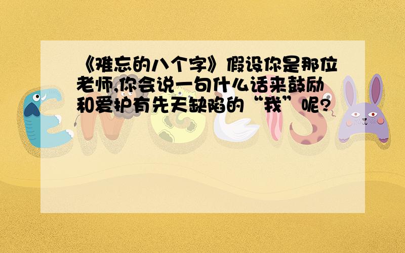 《难忘的八个字》假设你是那位老师,你会说一句什么话来鼓励和爱护有先天缺陷的“我”呢?