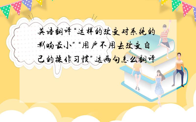 英语翻译“这样的改变对系统的影响最小”“用户不用去改变自己的操作习惯”这两句怎么翻译