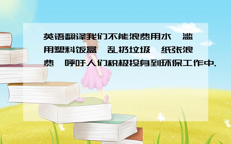 英语翻译我们不能浪费用水,滥用塑料饭盒,乱扔垃圾,纸张浪费,呼吁人们积极投身到环保工作中.