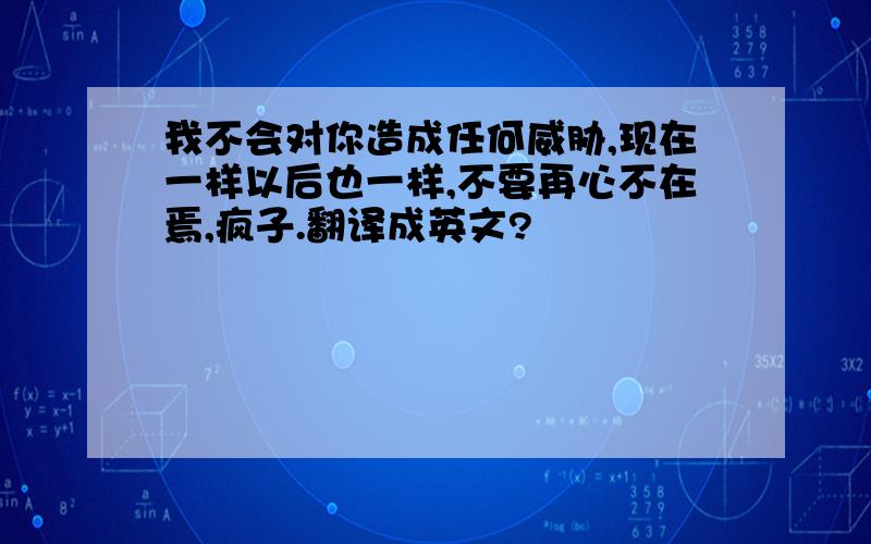 我不会对你造成任何威胁,现在一样以后也一样,不要再心不在焉,疯子.翻译成英文?