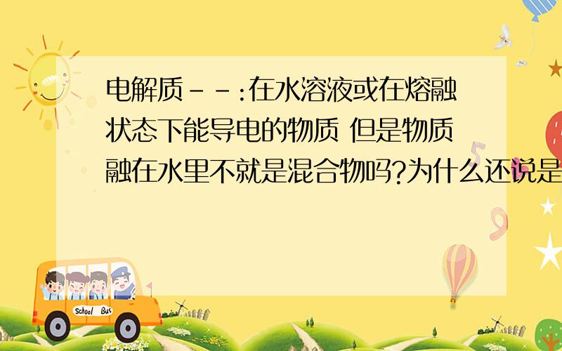 电解质--:在水溶液或在熔融状态下能导电的物质 但是物质融在水里不就是混合物吗?为什么还说是电解质?