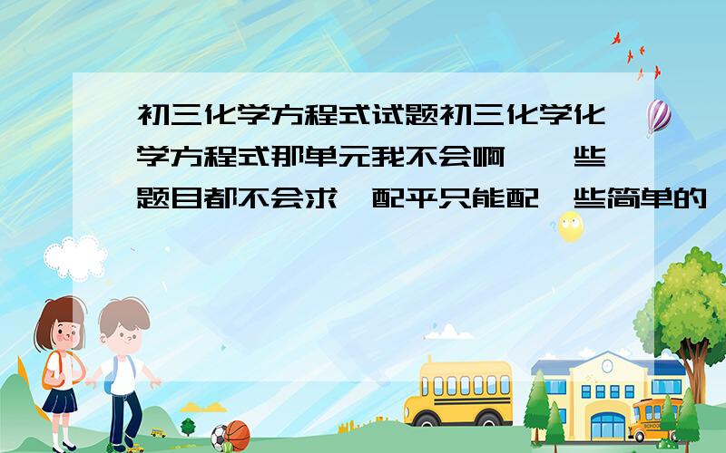 初三化学方程式试题初三化学化学方程式那单元我不会啊,一些题目都不会求,配平只能配一些简单的,难的就有错的,谁能教教我化学