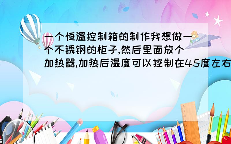 一个恒温控制箱的制作我想做一个不锈钢的柜子,然后里面放个加热器,加热后温度可以控制在45度左右,柜子很容易做,但是里面的