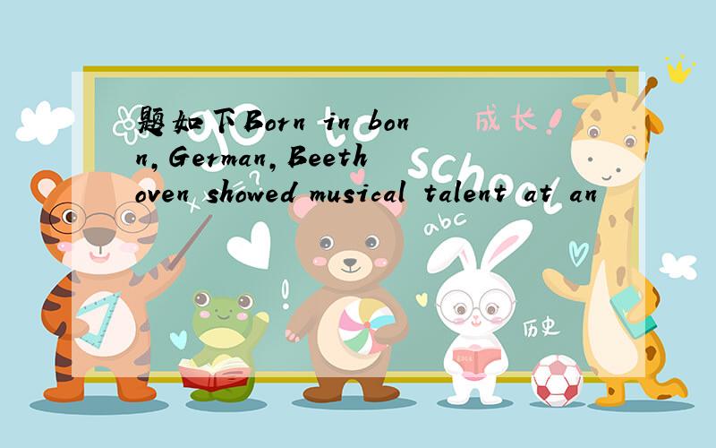 题如下Born in bonn,German,Beethoven showed musical talent at an