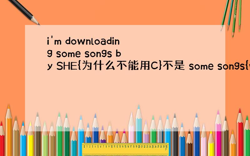 i'm downloading some songs by SHE{为什么不能用C}不是 some songs{whic