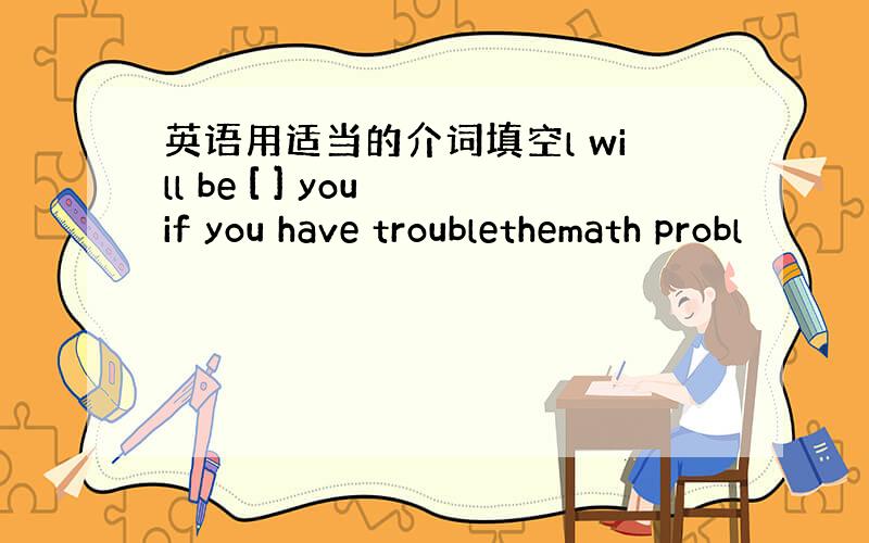 英语用适当的介词填空l will be [ ] you if you have troublethemath probl