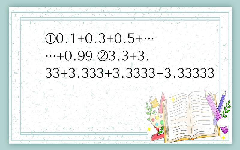 ①0.1+0.3+0.5+……+0.99 ②3.3+3.33+3.333+3.3333+3.33333