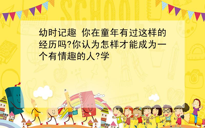 幼时记趣 你在童年有过这样的经历吗?你认为怎样才能成为一个有情趣的人?学