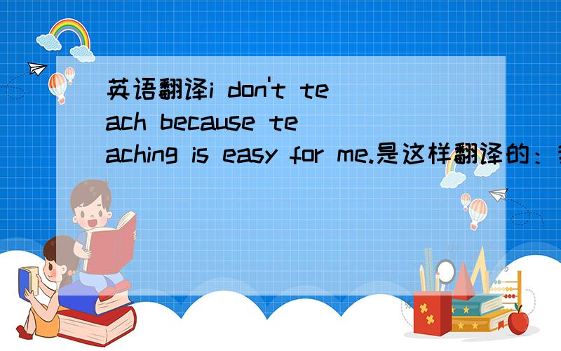 英语翻译i don't teach because teaching is easy for me.是这样翻译的：我并不