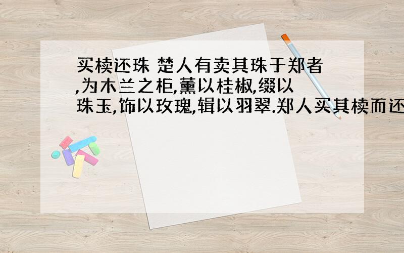 买椟还珠 楚人有卖其珠于郑者,为木兰之柜,薰以桂椒,缀以珠玉,饰以玫瑰,辑以羽翠.郑人买其椟而还其珠