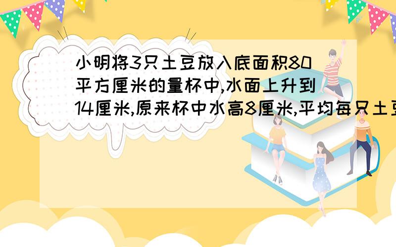 小明将3只土豆放入底面积80平方厘米的量杯中,水面上升到14厘米,原来杯中水高8厘米,平均每只土豆的体积是多少立方厘米