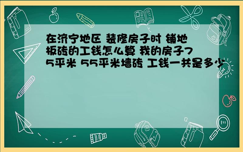 在济宁地区 装修房子时 铺地板砖的工钱怎么算 我的房子75平米 55平米墙砖 工钱一共是多少