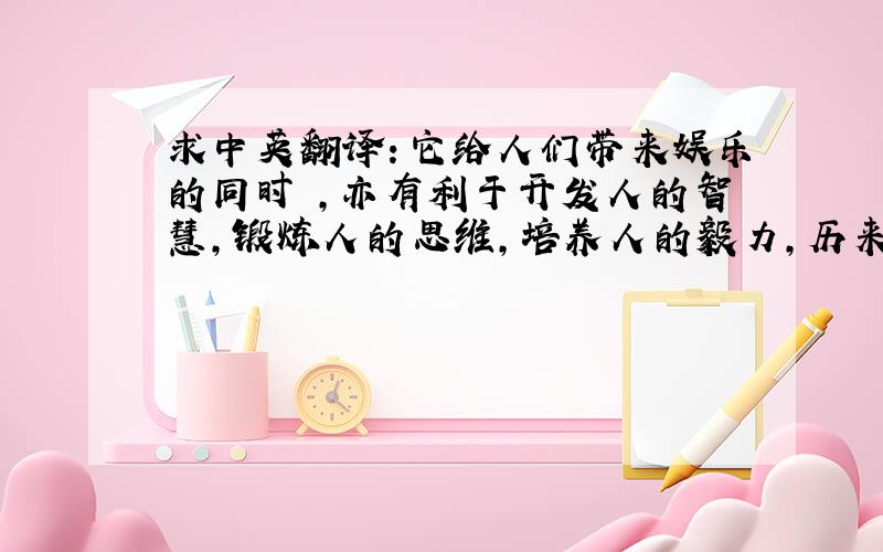 求中英翻译：它给人们带来娱乐的同时 ,亦有利于开发人的智慧,锻炼人的思维,培养人的毅力,历来被广大中国人民所喜爱.