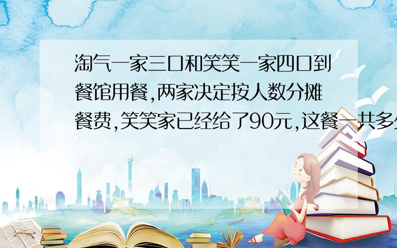 淘气一家三口和笑笑一家四口到餐馆用餐,两家决定按人数分摊餐费,笑笑家已经给了90元,这餐一共多少元?