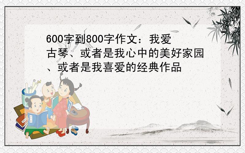 600字到800字作文：我爱古琴、或者是我心中的美好家园、或者是我喜爱的经典作品