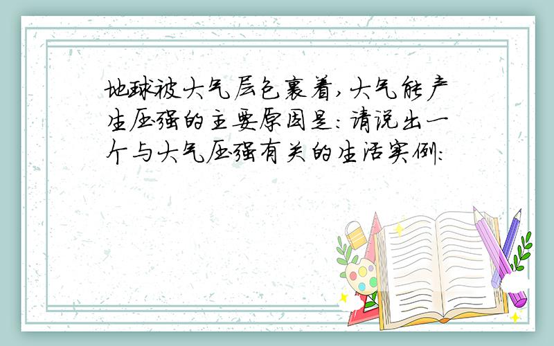 地球被大气层包裹着,大气能产生压强的主要原因是：请说出一个与大气压强有关的生活实例：