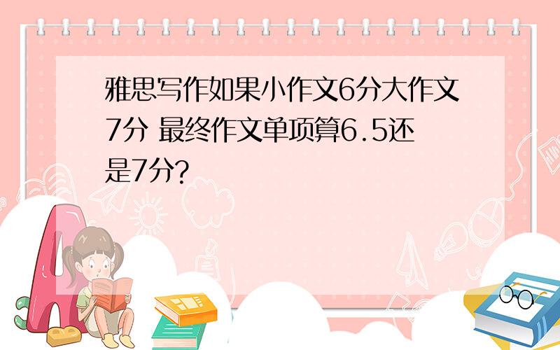 雅思写作如果小作文6分大作文7分 最终作文单项算6.5还是7分?