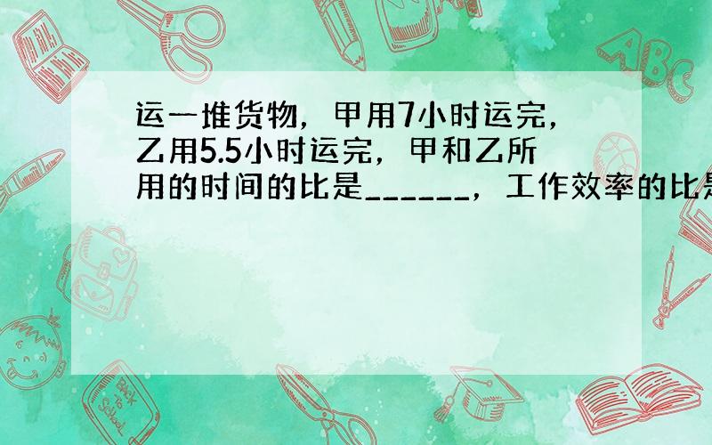 运一堆货物，甲用7小时运完，乙用5.5小时运完，甲和乙所用的时间的比是______，工作效率的比是______．