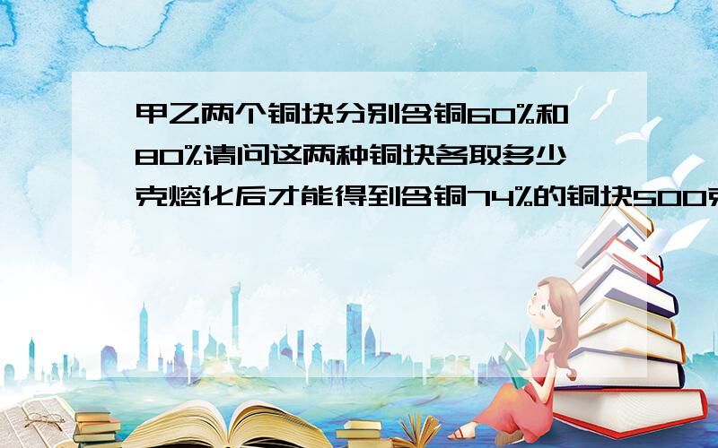 甲乙两个铜块分别含铜60%和80%请问这两种铜块各取多少克熔化后才能得到含铜74%的铜块500克