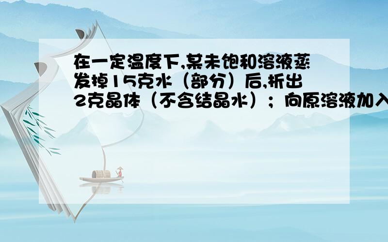 在一定温度下,某未饱和溶液蒸发掉15克水（部分）后,析出2克晶体（不含结晶水）；向原溶液加入5克晶体后,溶液中还剩下1克