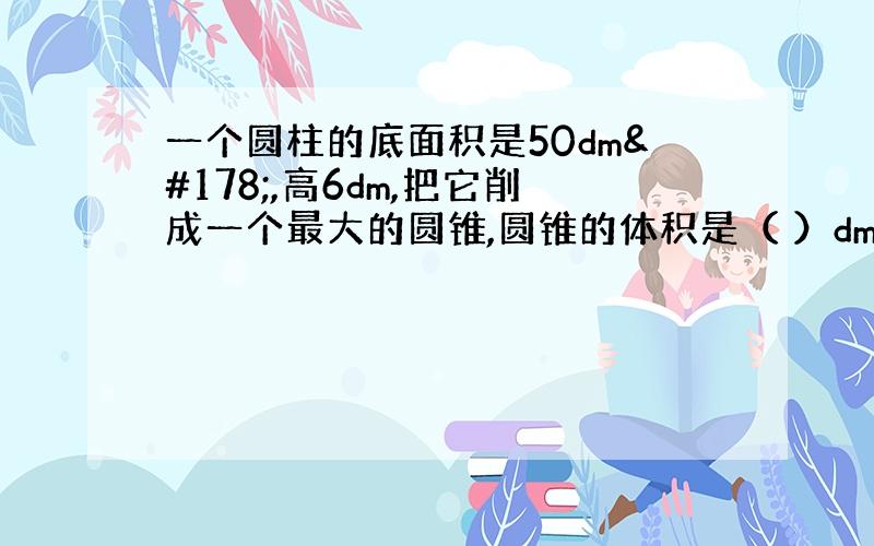 一个圆柱的底面积是50dm²,高6dm,把它削成一个最大的圆锥,圆锥的体积是（ ）dm³