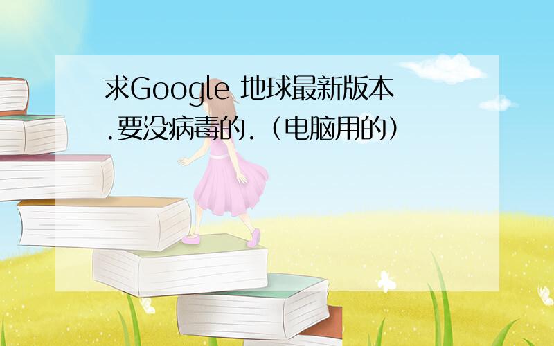 求Google 地球最新版本.要没病毒的.（电脑用的）