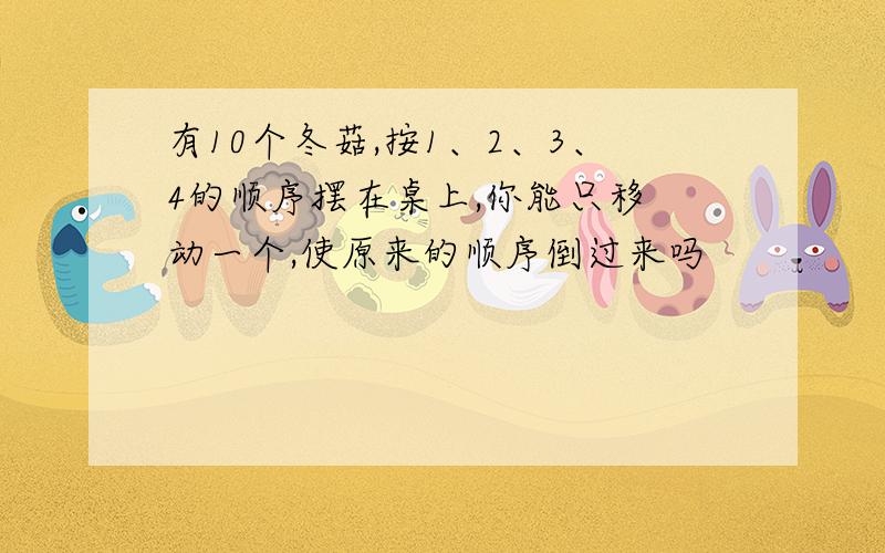 有10个冬菇,按1、2、3、4的顺序摆在桌上,你能只移 动一个,使原来的顺序倒过来吗