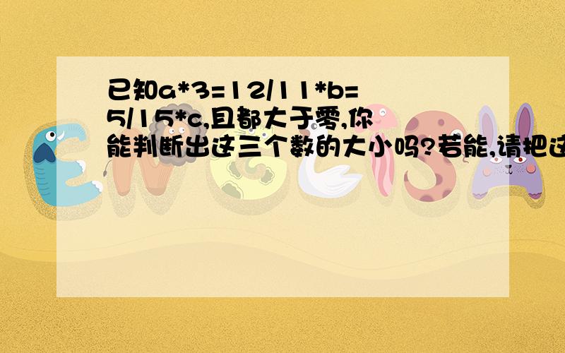 已知a*3=12/11*b=5/15*c,且都大于零,你能判断出这三个数的大小吗?若能,请把这三个数按从大到小排列