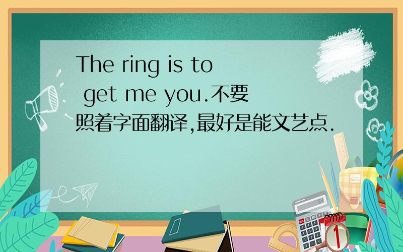 The ring is to get me you.不要照着字面翻译,最好是能文艺点.