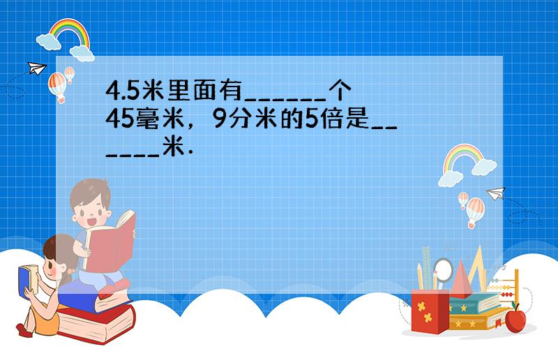 4.5米里面有______个45毫米，9分米的5倍是______米．