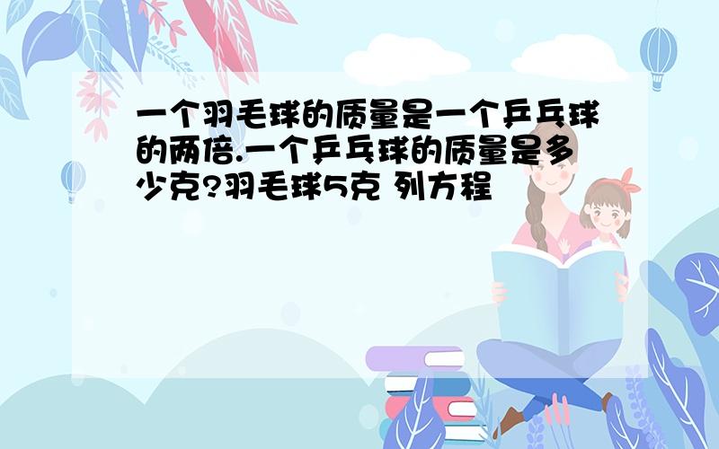 一个羽毛球的质量是一个乒乓球的两倍.一个乒乓球的质量是多少克?羽毛球5克 列方程