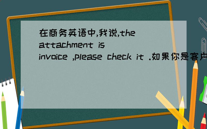 在商务英语中,我说,the attachment is invoice ,please check it .如果你是客户