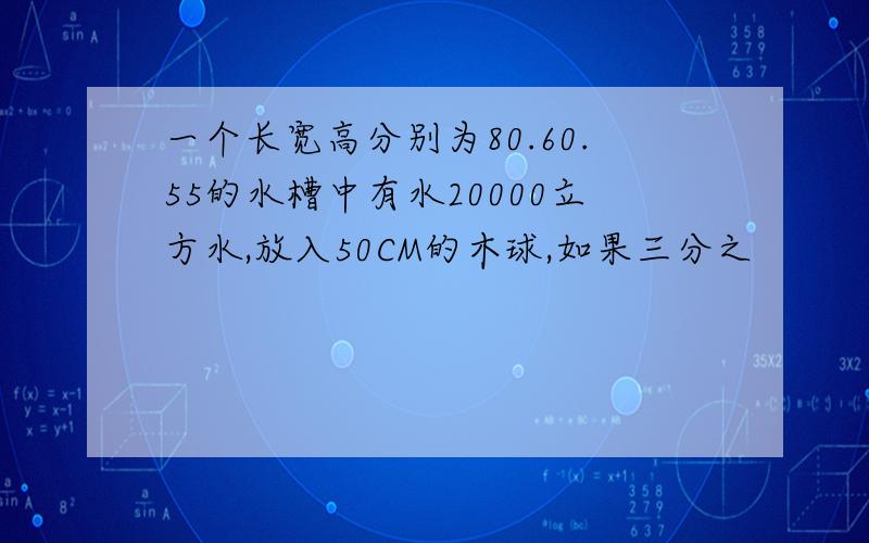 一个长宽高分别为80.60.55的水槽中有水20000立方水,放入50CM的木球,如果三分之