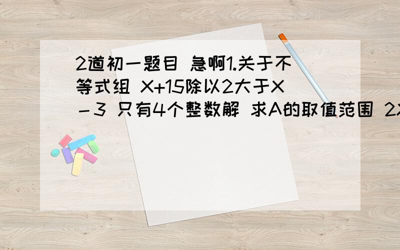 2道初一题目 急啊1.关于不等式组 X+15除以2大于X－3 只有4个整数解 求A的取值范围 2X+2除以3小于X+A