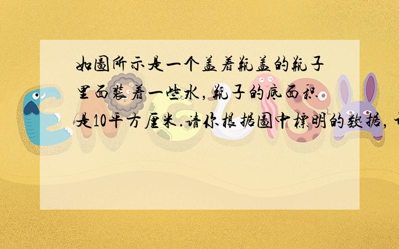 如图所示是一个盖着瓶盖的瓶子里面装着一些水，瓶子的底面积是10平方厘米．请你根据图中标明的数据，计算出瓶子的容积．