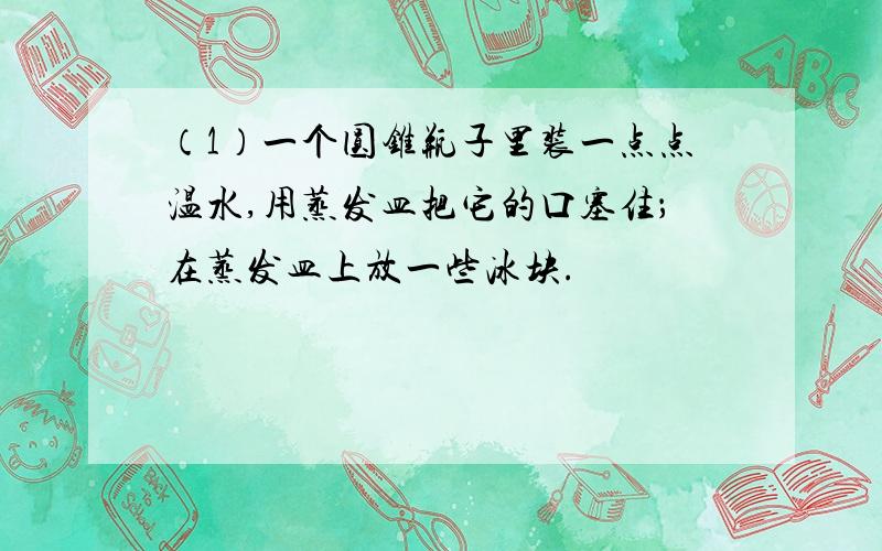 （1）一个圆锥瓶子里装一点点温水,用蒸发皿把它的口塞住；在蒸发皿上放一些冰块.