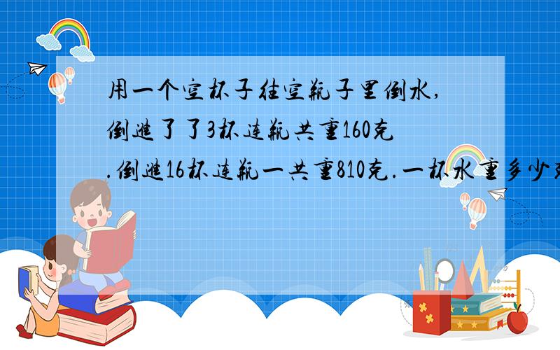 用一个空杯子往空瓶子里倒水,倒进了了3杯连瓶共重160克.倒进16杯连瓶一共重810克.一杯水重多少克?